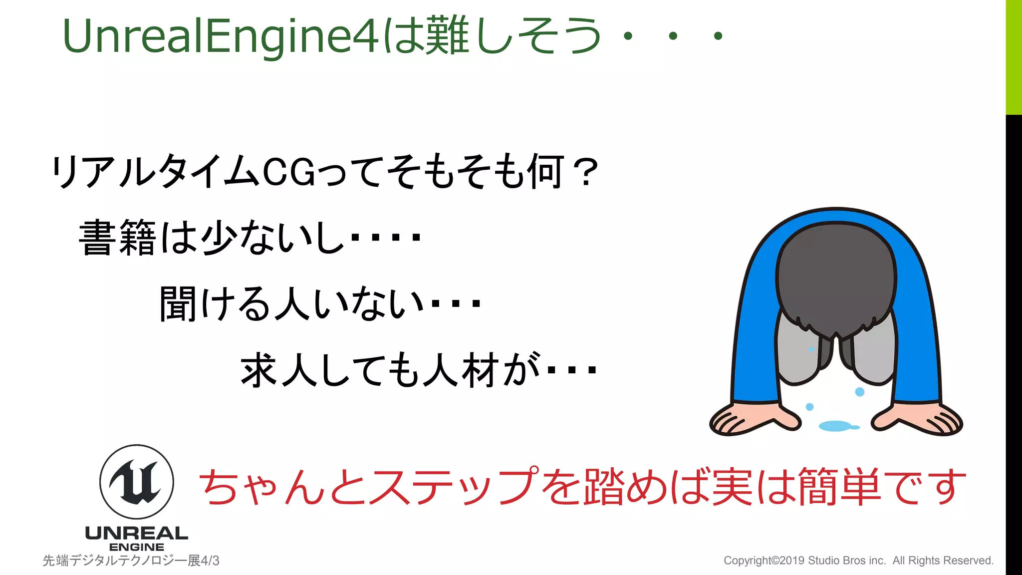 先端デジタルテクノロジー展4/3 Copyright©2019 Studio Bros inc. All Rights Reserved.
UnrealEngine4は難しそう・・・
リアルタイムCGってそもそも何？
書籍は少ないし・・・・
聞ける人いない・・・
求人しても人材が・・・
ちゃんとステップを踏めば実は簡単です
 