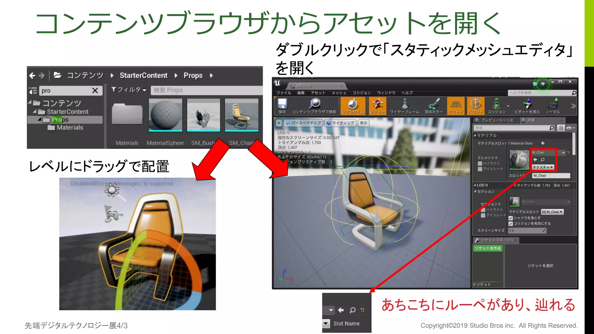 先端デジタルテクノロジー展4/3 Copyright©2019 Studio Bros inc. All Rights Reserved.
コンテンツブラウザからアセットを開く
ダブルクリックで「スタティックメッシュエディタ」
を開く
あちこちにルーペがあり、辿れる
レベルにドラッグで配置
 