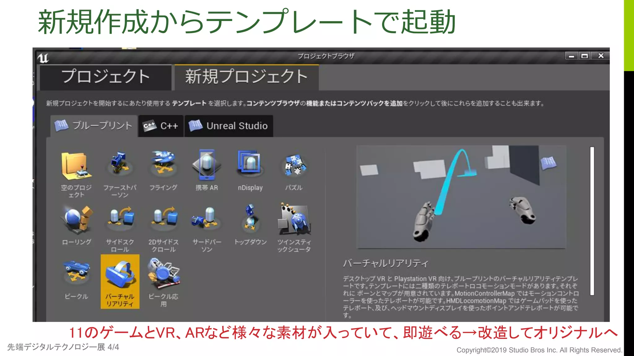 先端デジタルテクノロジー展 4/4 Copyright©2019 Studio Bros Inc. All Rights Reserved.
新規作成からテンプレートで起動
11のゲームとVR、ARなど様々な素材が入っていて、即遊べる→改造してオリジナルへ
 