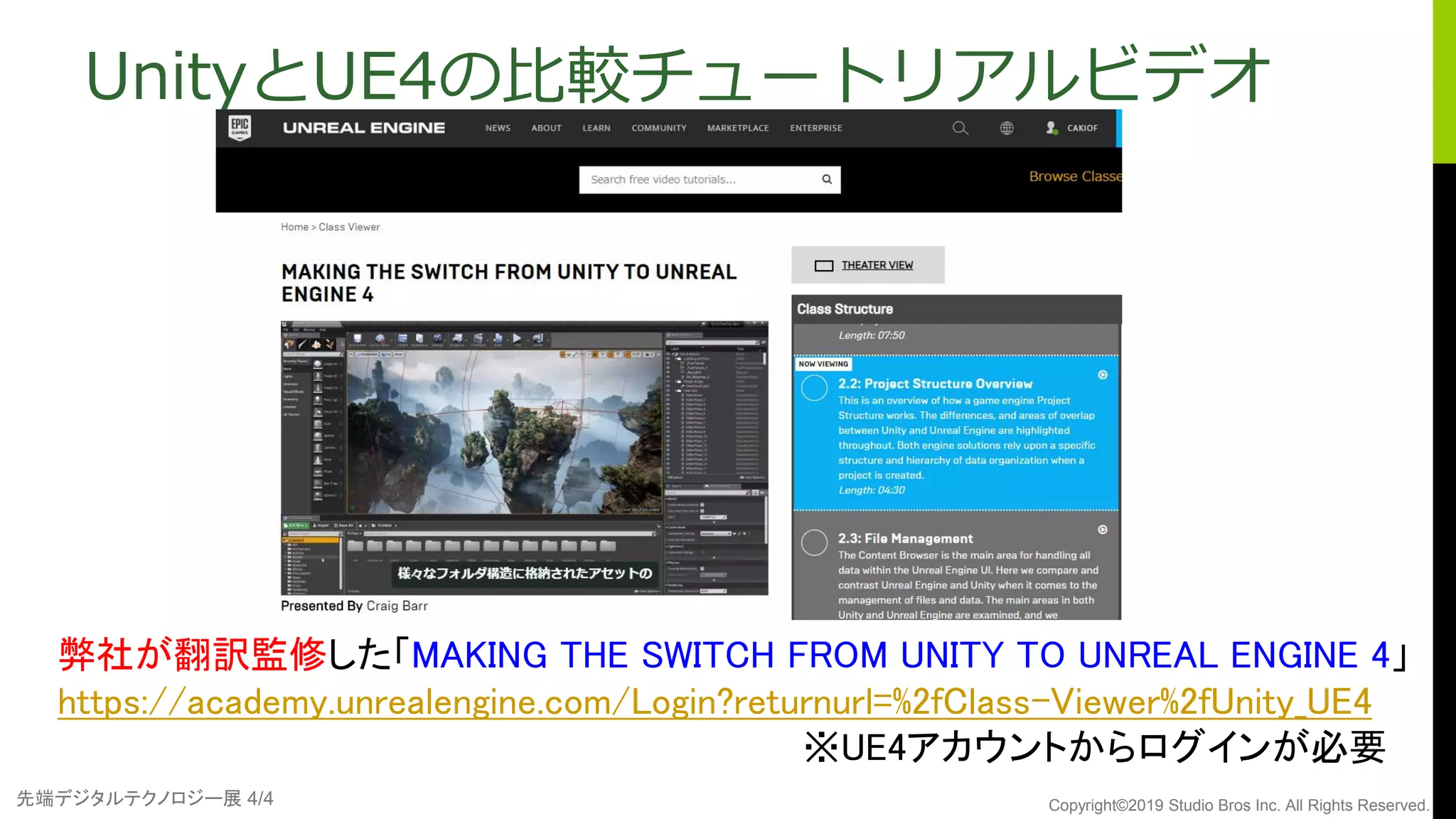 先端デジタルテクノロジー展 4/4 Copyright©2019 Studio Bros Inc. All Rights Reserved.
弊社が翻訳監修した「MAKING THE SWITCH FROM UNITY TO UNREAL ENGINE 4」
https://academy.unrealengine.com/Login?returnurl=%2fClass-Viewer%2fUnity_UE4
※UE4アカウントからログインが必要
UnityとUE4の比較チュートリアルビデオ
 