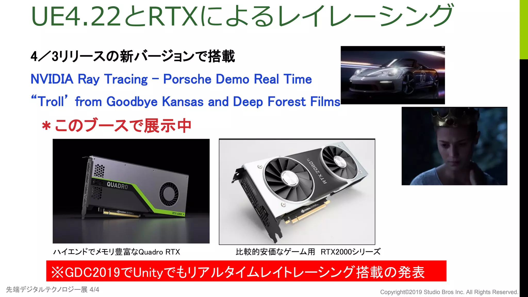 先端デジタルテクノロジー展 4/4 Copyright©2019 Studio Bros Inc. All Rights Reserved.
UE4.22とRTXによるレイレーシング
4／3リリースの新バージョンで搭載
NVIDIA Ray Tracing - Porsche Demo Real Time
“Troll’ from Goodbye Kansas and Deep Forest Films
＊このブースで展示中
ハイエンドでメモリ豊富なQuadro RTX
※GDC2019でUnityでもリアルタイムレイトレーシング搭載の発表
比較的安価なゲーム用 RTX2000シリーズ
 