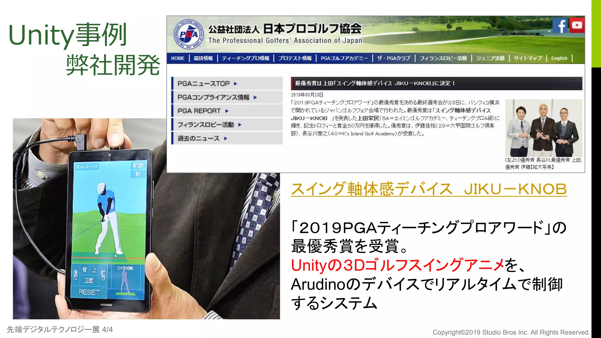 先端デジタルテクノロジー展 4/4 Copyright©2019 Studio Bros Inc. All Rights Reserved.
Unity事例
弊社開発
スイング軸体感デバイス ＪＩＫＵ－ＫＮＯＢ
「２０１９ＰＧＡティーチングプロアワード」の
最優秀賞を受賞。
Unityの３Dゴルフスイングアニメを、
Arudinoのデバイスでリアルタイムで制御
するシステム
 