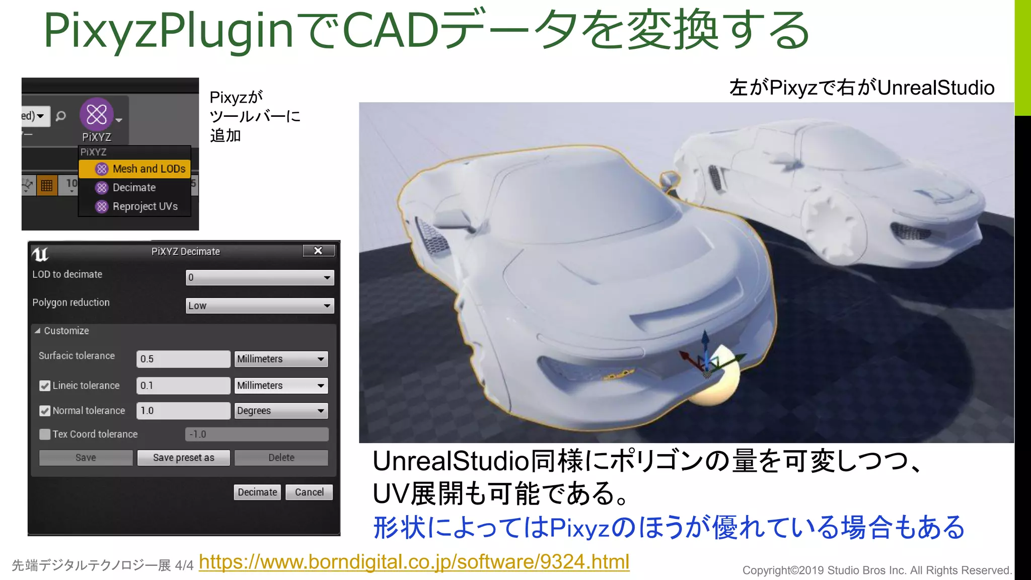 先端デジタルテクノロジー展 4/4 Copyright©2019 Studio Bros Inc. All Rights Reserved.
PixyzPluginでCADデータを変換する
UnrealStudio同様にポリゴンの量を可変しつつ、
UV展開も可能である。
形状によってはPixyzのほうが優れている場合もある
左がPixyzで右がUnrealStudioPixyzが
ツールバーに
追加
https://www.borndigital.co.jp/software/9324.html
 