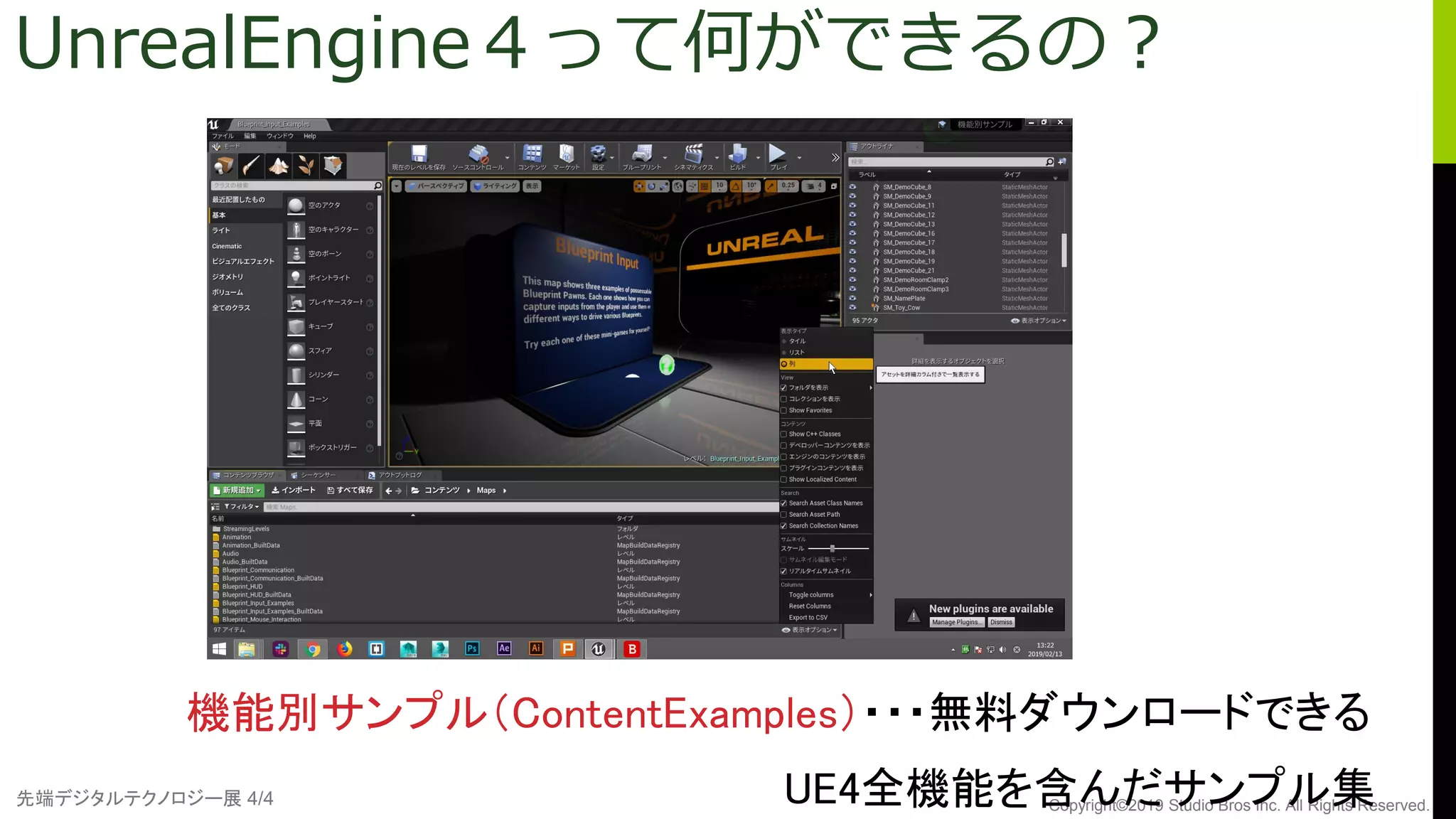先端デジタルテクノロジー展 4/4 Copyright©2019 Studio Bros Inc. All Rights Reserved.
UnrealEngine４って何ができるの？
機能別サンプル（ContentExamples）・・・無料ダウンロードできる
UE4全機能を含んだサンプル集
 