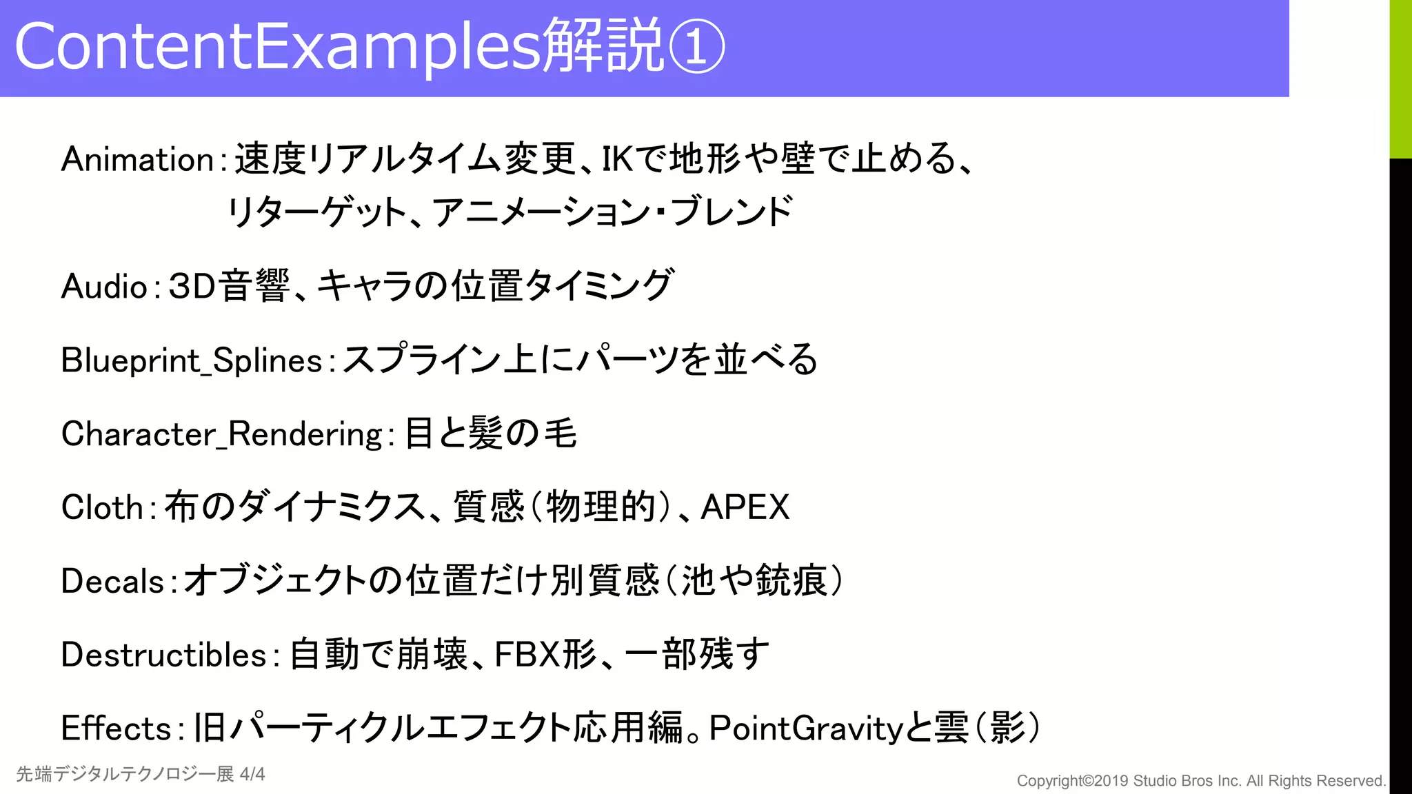 先端デジタルテクノロジー展 4/4 Copyright©2019 Studio Bros Inc. All Rights Reserved.
ContentExamples解説①
Animation：速度リアルタイム変更、IKで地形や壁で止める、
リターゲット、アニメーション・ブレンド
Audio：３D音響、キャラの位置タイミング
Blueprint_Splines：スプライン上にパーツを並べる
Character_Rendering：目と髪の毛
Cloth：布のダイナミクス、質感（物理的）、APEX
Decals：オブジェクトの位置だけ別質感（池や銃痕）
Destructibles：自動で崩壊、FBX形、一部残す
Effects：旧パーティクルエフェクト応用編。PointGravityと雲（影）
 