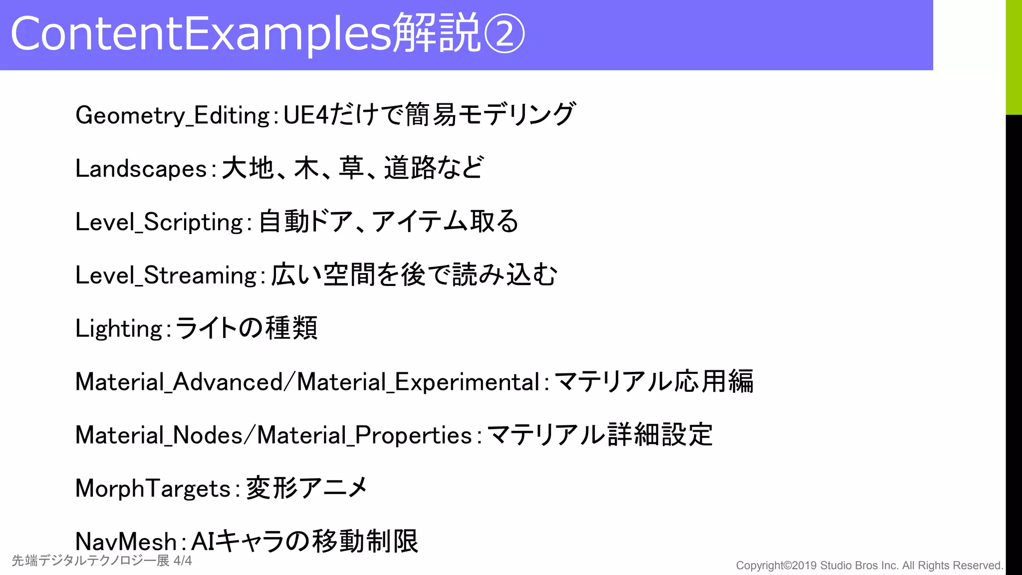 先端デジタルテクノロジー展 4/4 Copyright©2019 Studio Bros Inc. All Rights Reserved.
ContentExamples解説②
Geometry_Editing：UE4だけで簡易モデリング
Landscapes：大地、木、草、道路など
Level_Scripting：自動ドア、アイテム取る
Level_Streaming：広い空間を後で読み込む
Lighting：ライトの種類
Material_Advanced/Material_Experimental：マテリアル応用編
Material_Nodes/Material_Properties：マテリアル詳細設定
MorphTargets：変形アニメ
NavMesh：AIキャラの移動制限
 