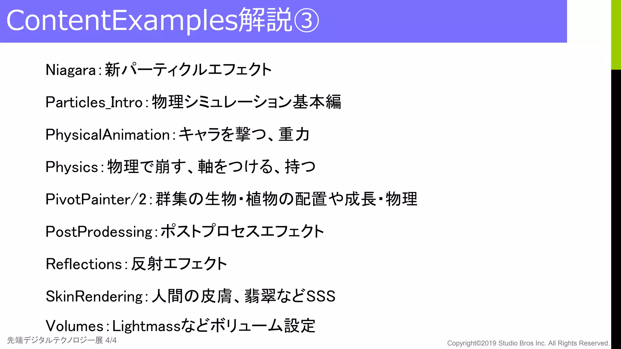 先端デジタルテクノロジー展 4/4 Copyright©2019 Studio Bros Inc. All Rights Reserved.
ContentExamples解説③
Niagara：新パーティクルエフェクト
Particles_Intro：物理シミュレーション基本編
PhysicalAnimation：キャラを撃つ、重力
Physics：物理で崩す、軸をつける、持つ
PivotPainter/2：群集の生物・植物の配置や成長・物理
PostProdessing：ポストプロセスエフェクト
Reflections：反射エフェクト
SkinRendering：人間の皮膚、翡翠などSSS
Volumes：Lightmassなどボリューム設定
 