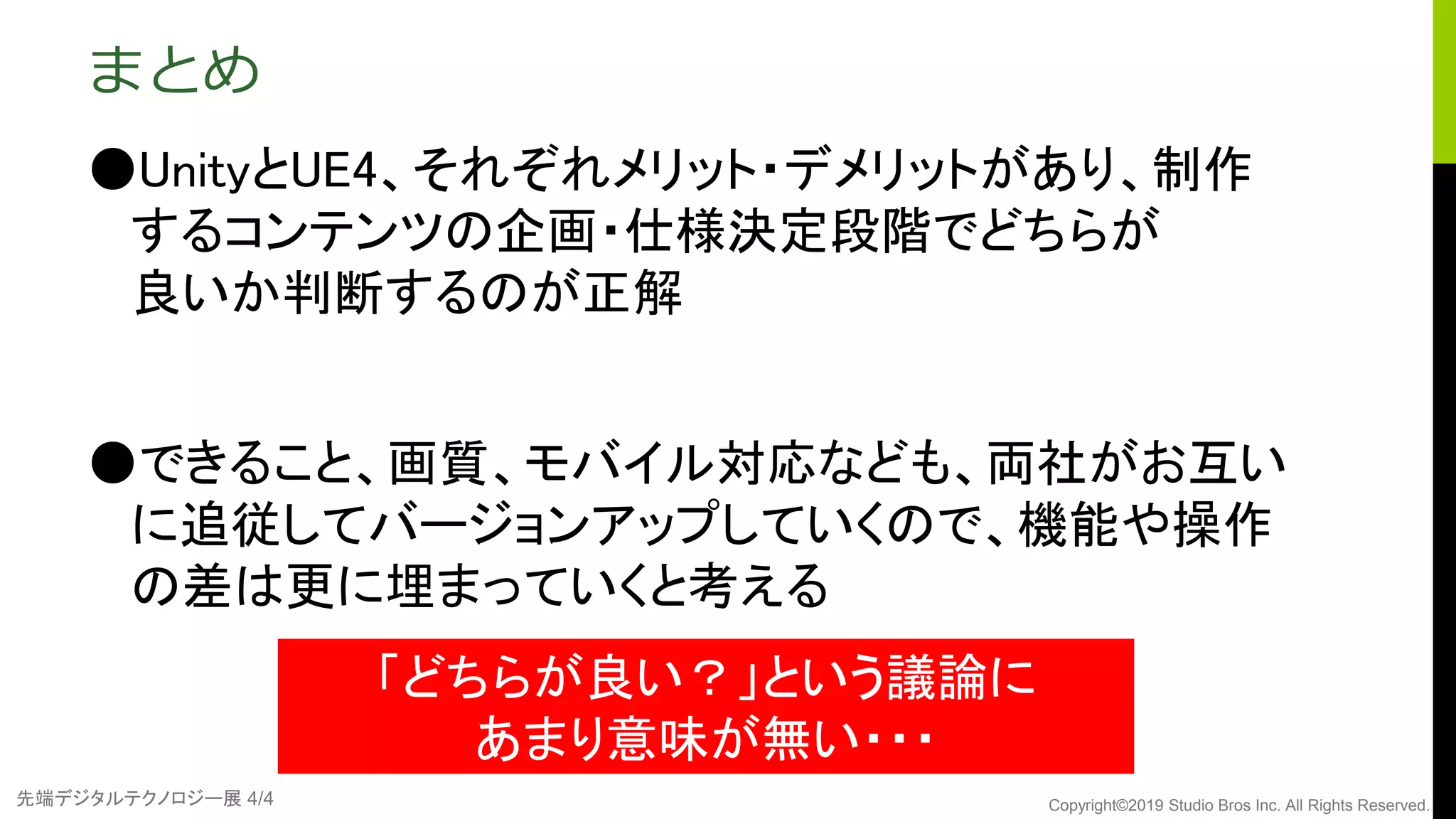 先端デジタルテクノロジー展 4/4 Copyright©2019 Studio Bros Inc. All Rights Reserved.
まとめ
●UnityとUE4、それぞれメリット・デメリットがあり、制作
するコンテンツの企画・仕様決定段階でどちらが
良いか判断するのが正解
●できること、画質、モバイル対応なども、両社がお互い
に追従してバージョンアップしていくので、機能や操作
の差は更に埋まっていくと考える
「どちらが良い？」という議論に
あまり意味が無い・・・
 