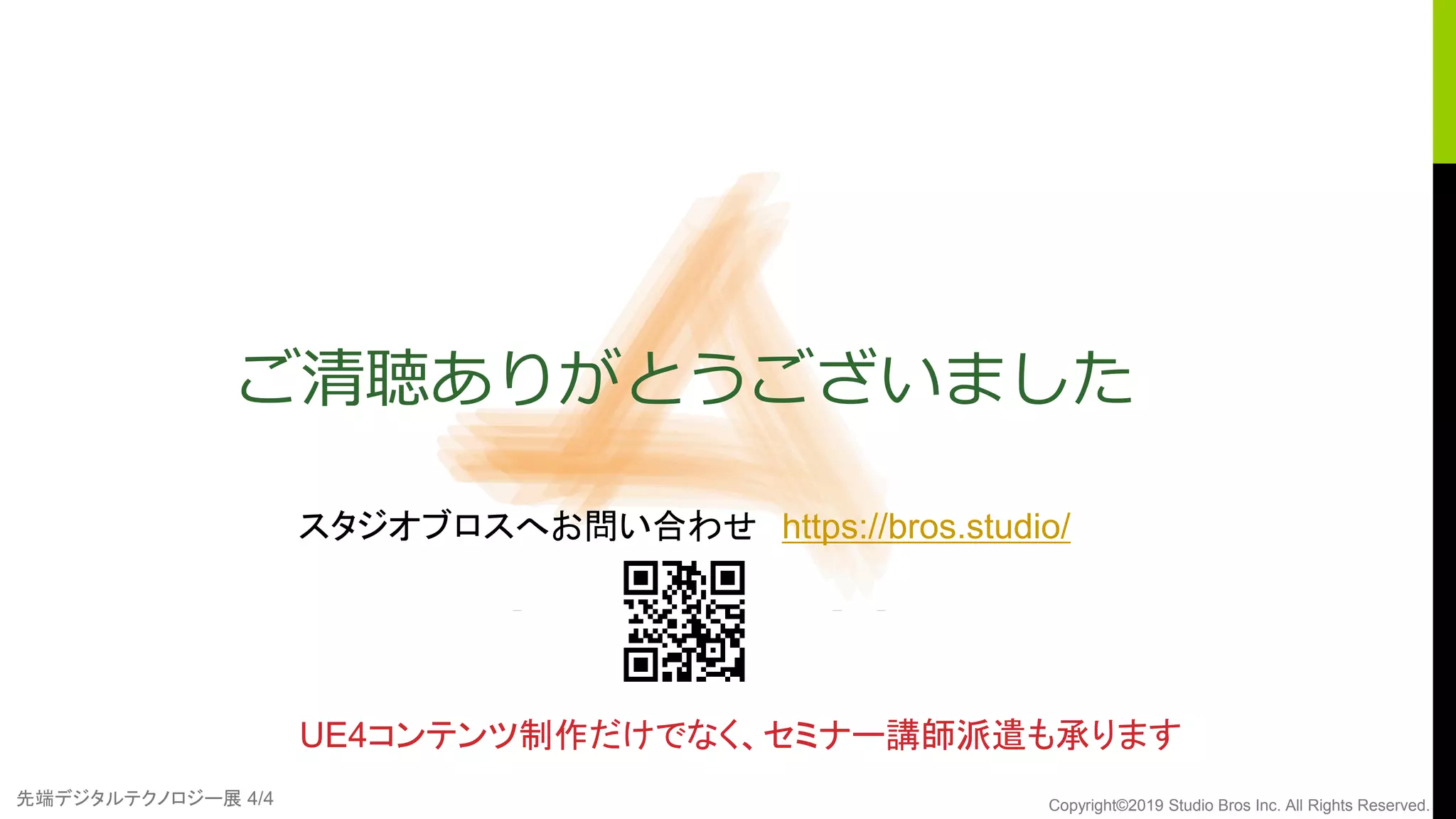 先端デジタルテクノロジー展 4/4 Copyright©2019 Studio Bros Inc. All Rights Reserved.
ご清聴ありがとうございました
UE4コンテンツ制作だけでなく、セミナー講師派遣も承ります
スタジオブロスへお問い合わせ https://bros.studio/
 