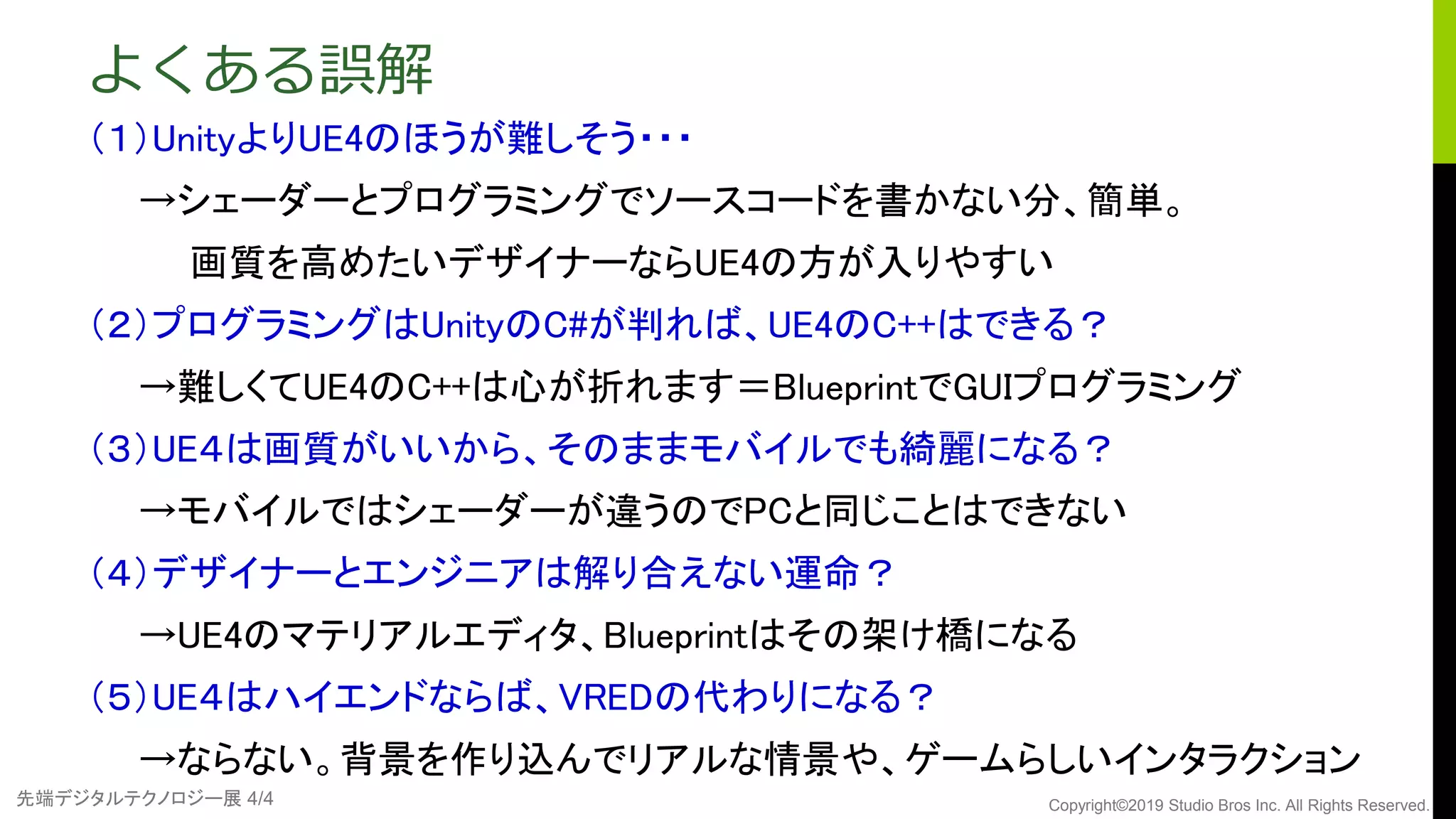 先端デジタルテクノロジー展 4/4 Copyright©2019 Studio Bros Inc. All Rights Reserved.
よくある誤解
（１）UnityよりUE4のほうが難しそう・・・
→シェーダーとプログラミングでソースコードを書かない分、簡単。
画質を高めたいデザイナーならUE4の方が入りやすい
（２）プログラミングはUnityのC#が判れば、UE4のC++はできる？
→難しくてUE4のC++は心が折れます＝BlueprintでGUIプログラミング
（３）UE４は画質がいいから、そのままモバイルでも綺麗になる？
→モバイルではシェーダーが違うのでPCと同じことはできない
（４）デザイナーとエンジニアは解り合えない運命？
→UE4のマテリアルエディタ、Blueprintはその架け橋になる
（５）UE４はハイエンドならば、VREDの代わりになる？
→ならない。背景を作り込んでリアルな情景や、ゲームらしいインタラクション
 
