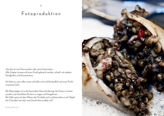V


                  Fotoproduktion




„Kochen ist wie Filme machen oder eine Fashionshow.
Alle Zutaten müssen auf einen Punkt gebracht werden, schnell, mit exakten
Handgriffen und Konzentration.

Ich liebe es, wenn alles immer schneller wird und letztendlich auf einen Punkt
zusammen läuft.

Bei Reporatagen ist es die besondere Herausforderung, das Essen in seinem
sozialen und räumlichen Kontext zu zeigen und fotogafieren.
Bei Stills spüre ich dem Wesen des Produkts nach und betrachte es als Objekt
das Charakter hat oder eine Geschichte erzählen will.“

Michael Bennett
 