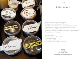 VII


                        Leistungen




• Markeninszenierungen mit Schwerpunkt Food
• Konzeption von Pop up Restaurants undTasterooms
• Projektbezogene Creative Direction, Consulting und Projektentwicklung
• Signaturemenüs und Speisen für Unternehmen, Events und Messen
• Dinnerinszenierungen (PR | Incentive)
• Konzeption, Entwicklung und Produktion von Büchern, Broschüren, Kataloge
• Fotoproduktionen und Reportage

Wir bieten außerdem
• Netzwerk verschiedener Künstler & Künste
• kompetente Gästelisten
• Kommunikation - und Presseverteiler
• Full Service mit Agentur Partnern bundesweit




                                  Kontakt:
                                 Studio Bus
                            + 49 30 280 41 891
                    wwwtelsebus.com | office@telsebus.com
 