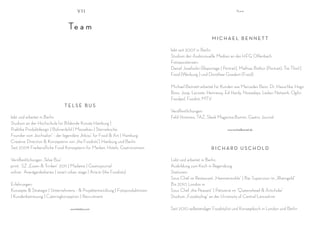VII                                                                             Te a m




                                   Te a m
                                                                                                        MICHAEL BENNETT

                                                                                lebt seit 2007 in Berlin
                                                                                Studium der Audiovisuelle Medien an der HFG Offenbach
                                                                                Fotoassistenzen:
                                                                                Daniel Josefsohn (Reportage | Portrait), Mathias Bothor (Portrait), Tim Thiel (
                                                                                Food |Werbung ) und Dorothee Goedert (Food)

                                                                                Michael Bennett arbeitet für Kunden wie Mercedes Benz, Dr. Hauschka, Hugo
                                                                                Boss, Joop, Lacoste, Hennessy, Ed Hardy, Nowadays, Ledavi Network, Ogilvi,
                                                                                Foodpol, Foodist, MTV
                                TELSE BUS
                                                                                Veröffentlichungen:
lebt und arbeitet in Berlin.                                                    Feld Hommes, TAZ, Sleek Magazine,Bummi, Gastro Journal
Studium an der Hochschule für Bildende Künste Hamburg |
Praktika Produktdesign | Bühnenbild | Messebau | Sterneküche.                                                     www.michaelbennett.de

Founder vom „kochsalon“ - der legendäre „Inbiss“ für Food & Art | Hamburg
Creative Direction & Konzepterin von „the Foodists“| Hamburg und Berlin
Seit 2009 Freiberufliche Food Konzepterin für Marken, Hotels, Gastronomien,                             RICHARD USCHOLD

Veröffentlichungen „Telse Bus“                                                  Lebt und arbeitet in Berlin.
print: SZ „Essen & Trinken“ 2011 | Madame | Gastrojournal                       Ausbildung zum Koch in Regensburg
online: Avantgardediaries | smart urban stage | Arte.tv (the Foodists)          Stationen:
                                                                                Sous Chef im Restaurant „Hammermühle“ | Bar Supervisor im „Rheingold“
Erfahrungen:                                                                    Bis 2010 London m
Konzepte & Strategie | Unternehmens - & Projektentwicklung | Fotoproduktionen   Sous Chef „the Peasant“ | Patisierie im “Queenshead & Artichoke“
| Kundenbetreuung | Cateringkonzeption | Recruitment                            Studium „Foodstyling“ an der University of Central Lancashire

                                    www.telsebus.com                            Seit 2010 selbständiger Foodstylist und Konzeptkoch in London und Berlin
 