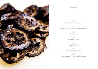 I N H A LT




                              I
                     Markeninszenierungen

                                  II
         Ta s t e R o o m s & D i n n e r I n s z e n i e r u n g e n

                                   III
Inhalt




                               Wo r k s h o p

                                 IV
                            Foodkonzepte

                                 V
                           Fotoproduktion

                                VI
                        Creative Direction

                                      VII
              L e i s t u n g e n , Te a m & R e f e r e n z e n
 