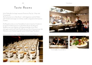 II                                                                                                Ta s t e R o o m s




                       Ta s t e R o o m s
In der Mode gibt es sie längst; temporäre Showrooms, Pop Up´s Shops oder
Conceptstores.
Bei Food nennen wir es „Taste Rooms“ - zeitlich begrenzte, räumliche Marken -
oder Produktinszenierungen mit sinnlichen, visuellen und gustatorisch konzipierten
Foodsets.

Die Beispiele reichen von einer Kosmetiklinie, für deren Launch ein Foodset mit
den gleichen Inhalten komponiert wurde (Molton Brown), der Restaurant
Roadshow einer neue Zigarette, wo Produktionsmethoden auf ein Menü
übertragen wurde (Lucky Strike | Dunhill) oder einer Dinner Inszenienierung in der
Werkstatt, wo die Produkte hergestellt werden (Seibel Design Manufaktur).

Kulinarische Inszenierungen schaffen Begegnung und sinnliche Erfahrung.




                                                                                     K o c h c l u b @ B a r Ta u s e n d | B e r l i n
 