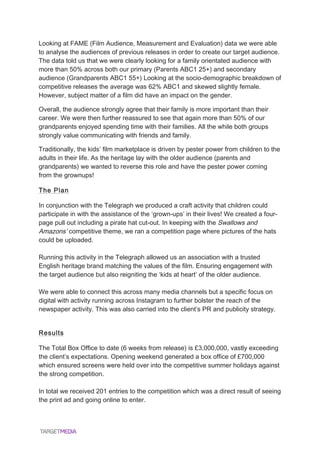  
Looking at FAME (Film Audience, Measurement and Evaluation) data we were able
to analyse the audiences of previous releases in order to create our target audience.
The data told us that we were clearly looking for a family orientated audience with
more than 50% across both our primary (Parents ABC1 25+) and secondary
audience (Grandparents ABC1 55+) Looking at the socio-demographic breakdown of
competitive releases the average was 62% ABC1 and skewed slightly female.
However, subject matter of a film did have an impact on the gender.
Overall, the audience strongly agree that their family is more important than their
career. We were then further reassured to see that again more than 50% of our
grandparents enjoyed spending time with their families. All the while both groups
strongly value communicating with friends and family.
Traditionally, the kids’ film marketplace is driven by pester power from children to the
adults in their life. As the heritage lay with the older audience (parents and
grandparents) we wanted to reverse this role and have the pester power coming
from the grownups!
The Plan
In conjunction with the Telegraph we produced a craft activity that children could
participate in with the assistance of the ‘grown-ups’ in their lives! We created a four-
page pull out including a pirate hat cut-out. In keeping with the Swallows and
Amazons’ competitive theme, we ran a competition page where pictures of the hats
could be uploaded.
Running this activity in the Telegraph allowed us an association with a trusted
English heritage brand matching the values of the film. Ensuring engagement with
the target audience but also reigniting the ‘kids at heart’ of the older audience.
We were able to connect this across many media channels but a specific focus on
digital with activity running across Instagram to further bolster the reach of the
newspaper activity. This was also carried into the client’s PR and publicity strategy.
Results
The Total Box Office to date (6 weeks from release) is £3,000,000, vastly exceeding
the client’s expectations. Opening weekend generated a box office of £700,000
which ensured screens were held over into the competitive summer holidays against
the strong competition.
In total we received 201 entries to the competition which was a direct result of seeing
the print ad and going online to enter.
 