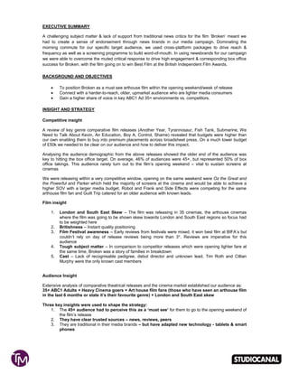 EXECUTIVE SUMMARY
A challenging subject matter & lack of support from traditional news critics for the film ‘Broken’ meant we
had to create a sense of endorsement through news brands in our media campaign. Dominating the
morning commute for our specific target audience, we used cross-platform packages to drive reach &
frequency as well as a screening programme to build word-of-mouth. In using newsbrands for our campaign
we were able to overcome the muted critical response to drive high engagement & corresponding box office
success for Broken, with the film going on to win Best Film at the British Independent Film Awards.
BACKGROUND AND OBJECTIVES
 To position Broken as a must see arthouse film within the opening weekend/week of release
 Connect with a harder-to-reach, older, upmarket audience who are lighter media consumers
 Gain a higher share of voice in key ABC1 Ad 35+ environments vs. competitors.
INSIGHT AND STRATEGY
Competitive insight
A review of key genre comparative film releases (Another Year, Tyrannosaur, Fish Tank, Submarine, We
Need to Talk About Kevin, An Education, Boy A, Control, Shame) revealed that budgets were higher than
our own enabling them to buy into premium placements across broadsheet press. On a much lower budget
of £50k we needed to be clear on our audience and how to deliver this impact.
Analysing the audience demographic from the above releases showed the older end of the audience was
key to hitting the box office target. On average, 46% of audiences were 45+, but represented 50% of box
office takings. This audience rarely turn out to the film’s opening weekend – vital to sustain screens at
cinemas
We were releasing within a very competitive window, opening on the same weekend were Oz the Great and
the Powerful and Parker which held the majority of screens at the cinema and would be able to achieve a
higher SOV with a larger media budget, Robot and Frank and Side Effects were competing for the same
arthouse film fan and Guilt Trip catered for an older audience with known leads.
Film insight
1. London and South East Skew – The film was releasing in 35 cinemas, the arthouse cinemas
where the film was going to be shown skew towards London and South East regions so focus had
to be weighted here
2. Britishness – Instant quality positioning
3. Film Festival awareness – Early reviews from festivals were mixed, it won best film at BIFA’s but
couldn’t rely on day of release reviews being more than 3*. Reviews are imperative for this
audience
4. Tough subject matter – In comparison to competitor releases which were opening lighter fare at
the same time, Broken was a story of families in breakdown
5. Cast – Lack of recognisable pedigree, debut director and unknown lead, Tim Roth and Cillian
Murphy were the only known cast members
Audience Insight
Extensive analysis of comparative theatrical releases and the cinema market established our audience as:
35+ ABC1 Adults + Heavy Cinema goers + Art house film fans (those who have seen an arthouse film
in the last 6 months or state it’s their favourite genre) + London and South East skew
Three key insights were used to shape the strategy:
1. The 45+ audience had to perceive this as a ‘must see’ for them to go to the opening weekend of
the film’s release
2. They have clear trusted sources – news, reviews, peers
3. They are traditional in their media brands – but have adapted new technology - tablets & smart
phones
 