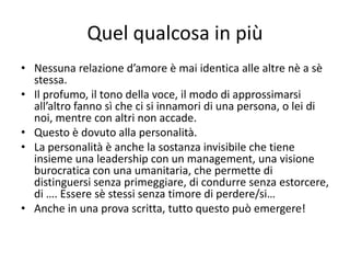 Quel qualcosa in più
• Nessuna relazione d’amore è mai identica alle altre nè a sè
  stessa.
• Il profumo, il tono della voce, il modo di approssimarsi
  all’altro fanno sì che ci si innamori di una persona, o lei di
  noi, mentre con altri non accade.
• Questo è dovuto alla personalità.
• La personalità è anche la sostanza invisibile che tiene
  insieme una leadership con un management, una visione
  burocratica con una umanitaria, che permette di
  distinguersi senza primeggiare, di condurre senza estorcere,
  di …. Essere sè stessi senza timore di perdere/si…
• Anche in una prova scritta, tutto questo può emergere!
 