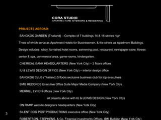 PROJECTS ABROAD: ·         BANGKOK GARDEN (Thailand)  - Complex of 7 buildings 14 & 16-stories high Three of which serve as Apartment Hotels for Businessmen, & the others as Apartment Buildings. Design includes: lobby, furnished hotel rooms, swimming pool, restaurant, newspaper store, fitness  center & spa, commercial area, game-rooms, kindergarten. ·         CHEMICAL BANK HEADQUARTERS (New York City) – 2 floors offices ·         IU & LEWIS DESIGN OFFICE (New York City) – interior design office ·         BANGKOK CLUB (Thailand) 5 floors exclusive business club for top executives ·         BMG RECORDS Executive Office Suite Major Media Company (New York City) ·         MERRILL LYNCH offices (new York City) all projects above with IU & LEWIS DESIGN (New York City) ·         ON RAMP website designers headquarters (New Yotk City) ·         SILENT DOG POSTPRODUCTIONS executive office (New York City) ·         ROBERTSON, STEPHENS, & Co. Financial investments Offices, IBM Building (New York City) ·         NBC Building - make up rooms for “Saturday Night Live” band & Rosie O’Donnell, & public bathrooms. all projects above with DPM Architects & Consultants (New York City) ·         DMB&B Graphics headquarters offices (Michigan) ·         FASHION BUILDING LOBBY (Broadway, New York City) all projects above with GENSLER Associates (New York City) ·         VILLA DAVIDSON (Dover, Connecticut) ·         EDWARD COHEN RESIDENCE (New York) ·         MT. SINAI PRIMARY HEALTH CARE FACILITY (New York City) ·         ABINGDON FARMS house (New York) ·         MANHATTAN MINI STORAGE (New York City) customer service lobby on Varick & Spring Street (NYC) all projects above with DANIEL GOLDNER ARCHITECTS (NYC) 