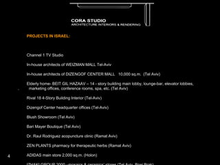 PROJECTS IN ISRAEL:   Channel 1 TV Studio   .  In-house architects of WEIZMAN MALL Tel-Aviv ·         In-house architects of DIZENGOF CENTER MALL  10,000 sq.m.  (Tel Aviv) ·         Elderly home- BEIT GIL HAZAAV – 14 - story building main lobby, lounge-bar, elevator lobbies,  /  .  .  marketing offices, conference rooms, spa, etc. (Tel Aviv) .  Rival 18 4-Story Building Interior (Tel-Aviv) .  Dizengof Center headquarter offices (Tel-Aviv) .  Blush Showroom (Tel Aviv) .  Bari Mayer Boutique (Tel Aviv) ·         Dr. Raul Rodriguez acopuncture clinic (Ramat Aviv) ·         ZEN PLANTS pharmacy for therapeutic herbs (Ramat Aviv) ·         ADIDAS main store 2,000 sq.m. (Holon) ·         IZHAKI GROUP 2000 –mosaics & ceramics’ stores (Tel Aviv, Bnei Brak) ·         “Guetta” restaurant (Jaffa) ·         dozens of private apartments & houses ·         GALEY ZAHAL RADIO STATION 2000 building  5,000sq.m. (Tel Hashomer) * ·         SOLDIERS’ MEMORIAL HOUSE– Military Cemetary  (Holon)* ·         “AFRICA-ISRAEL” Headquarters’ Office (Kiryat Savionim – Yehud)* ·         Major insurance companies’ offices: MENORAH, ARARAT, ILIT, PEARLSTEIN, HACHI YASHIR* ·         Shipping Companies’ offices: TRANS KLAL, MAMAN, DAFNA, WEISSMAN, LAVI* ·         TEVEL CABLES Offices* ·         BAVLY BROIDE Accountants’ offices* ·         Attorney BALTER GOTH ALONI offices* *joint venture projects with Dan Margalit Architects ·         KFAR HAYAM swimming pool & main stair of new hotel (Givat Olga) Motel in Levinsky Street (Tel Aviv) 