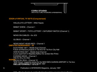   DESIGN of VIRTUAL TV SETS (Computerized) ·         HALLELUYA LOTTERY – Mifal Hapais ·         MABAT SHENI – Channel 1 ·         MABAT SPORT + TOTO LOTTERY + SATURDAY MATCH (Channel 1) ·         NEWS ON CABLES – for JCS ·         GLOBUS – Channel 1 ·         NEWS NIGHT HEADLINES – Channel 1 ·         ELECTIONS’ SET – Middle East Channel ·         WAR IN IRAQ SET – Middle East Channel ·         EVENING NEWS – Channel 1 ·         HACHI GIL RIVA – Channel 10 ·         KNESSET CHANNEL – for JCS     COMPUTER RENDERINGS – 3D ·         Future architecture projects in Tel Aviv for Tel Aviv City Hall ·         Luxury aparment in Migdaley Balfour for arcitect Ilan Pivko ·         Villa for Att.y Avi Alter ·         “BAR Group” magazine stores for the NEW BEN GURION AIRPORT in Tel Aviv   AWARDS   ·         1997 DESIGNERS OF THE YEAR 1997 Publication in INTERIORS Magazine, January 1997 ·         1996 Rhodes Family Award for Outstanding Achievement in Interior Design ·         1995 Rhodes Family Award for Outstanding Achievement in Interior Design         