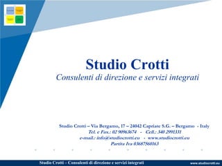 www.studiocrotti.euStudio Crotti – Consulenti di direzione e servizi integrati
Studio Crotti
Consulenti di direzione e servizi integrati
Studio Crotti – Via Bergamo, 17 – 24042 Capriate S.G. – Bergamo - Italy
Tel. e Fax.: 02 90963674 - Cell.: 340 2991331
e-mail.: info@studiocrotti.eu - www.studiocrotti.eu
Partita Iva 03687560163
 