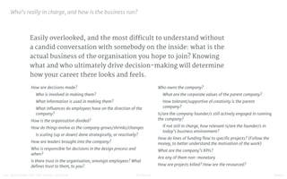 STUDIO D FINAL100 QUESTIONS FOR THE YOUNG CREATIVE
Easily overlooked, and the most difficult to understand without
a candid conversation with somebody on the inside: what is the
actual business of the organisation you hope to join? Knowing
what and who ultimately drive decision-making will determine
how your career there looks and feels.
Who’s really in charge, and how is the business run?

How are decisions made?

Who is involved in making them?

What information is used in making them?

What inﬂuences do employees have on the direction of the
company?

How is the organisation divided?

How do things evolve as the company grows/shrinks/changes

Is scaling (up or down) done strategically, or reactively?

How are leaders brought into the company?

Who is responsible for decisions in the design process and
when?

Is there trust in the organisation, amongst employees? What
deﬁnes trust to them, to you?

Who owns the company?

What are the corporate values of the parent company?

How tolerant/supportive of creativity is the parent
company?

Is/are the company founder/s still actively engaged in running
the company?

If not still in charge, how relevant is/are the founder/s in
today’s business environment?

How do lines of funding ﬂow to speciﬁc projects? (Follow the
money, to better understand the motivation of the work)

What are the company’s KPIs? 

Are any of them non-monetary

How are projects billed? How are the resourced?
 