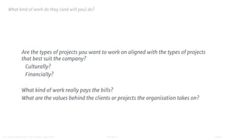 STUDIO D FINAL100 QUESTIONS FOR THE YOUNG CREATIVE
What kind of work do they (and will you) do?

Are the types of projects you want to work on aligned with the types of projects
that best suit the company?

Culturally?

Financially?

What kind of work really pays the bills?

What are the values behind the clients or projects the organisation takes on?

 