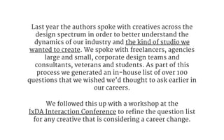 Last year the authors spoke with creatives across the
design spectrum in order to better understand the
dynamics of our industry and the kind of studio we
wanted to create. We spoke with freelancers, agencies
large and small, corporate design teams and
consultants, veterans and students. As part of this
process we generated an in-house list of over 100
questions that we wished we’d thought to ask earlier in
our careers. 

We followed this up with a workshop at the 

IxDA Interaction Conference to refine the question list
for any creative that is considering a career change.
 