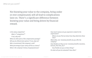 STUDIO D FINAL100 QUESTIONS FOR THE YOUNG CREATIVE
Not knowing your value to the company, being under
or over compensated, will all lead to complications
later on. There’s a significant difference between
knowing your value and being driven by financial
reward.
What are you worth?

Is the salary competitive? 

What is “competitive?”

If not, why not?

What are other parts of the compensation package?

Will you be oﬀered stock options? If not, why not?

Who is incentivised if the company is sold?

What percentage of your salary will be as a bonus?

What is the company's history of paying bonuses?

How much revenue are you expected to make for the
organisation? 

Where can you ﬁnd out about how they determine these
rates?

What other, non-monetary beneﬁts do you oﬀer the
company?

How ﬂexible are they on non-monetary beneﬁts (vacation,
bonuses, ﬂex time, etc)? 

How ﬂexible are you on these things?

On what will you be evaluated? How often?

 