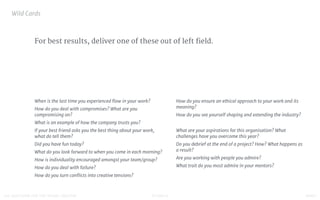 STUDIO D FINAL100 QUESTIONS FOR THE YOUNG CREATIVE
For best results, deliver one of these out of left field.
Wild Cards

When is the last time you experienced ﬂow in your work?

How do you deal with compromises? What are you
compromising on?

What is an example of how the company trusts you?

If your best friend asks you the best thing about your work,
what do tell them?

Did you have fun today?

What do you look forward to when you come in each morning?

How is individuality encouraged amongst your team/group?

How do you deal with failure?

How do you turn conﬂicts into creative tensions?

How do you ensure an ethical approach to your work and its
meaning?

How do you see yourself shaping and extending the industry?

What are your aspirations for this organisation? What
challenges have you overcome this year?

Do you debrief at the end of a project? How? What happens as
a result?

Are you working with people you admire?

What trait do you most admire in your mentors?
 