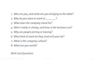 STUDIO D FINAL100 QUESTIONS FOR THE YOUNG CREATIVE
1. Who are you, and what are you bringing to the table?
2. Why do you want to work at ______?
3. What does the company stand for?
4. Who’s really in charge, and how is the business run?
5. Why are people joining or leaving?
6. What kind of work do they (and will you) do?
7. What is the company culture?
8. What are you worth?
Wild Card Questions
 