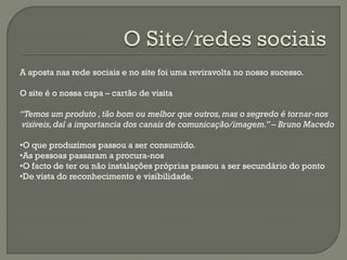 A aposta nas rede sociais e no site foi uma reviravolta no nosso sucesso.
O site é o nossa capa – cartão de visita
“Temos um produto ,tão bom ou melhor que outros,mas o segredo é tornar-nos
visiveis,daí a importancia dos canais de comunicação/imagem.” – Bruno Macedo
•O que produzimos passou a ser consumido.
•As pessoas passaram a procura-nos
•O facto de ter ou não instalações próprias passou a ser secundário do ponto
•De vista do reconhecimento e visibilidade.
 