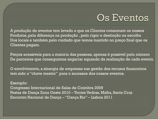 A produção de eventos tem levado a que os Clientes consumam os nossos
Produtos, pela diferença na produção , pelo rigor e destinção na escolha
Dos locais e também pelo cuidado que temos mantido no preço final que os
Clientes pagam.
Preços acessiveis para a maioria das pessoas, apenas é possivel pelo número
De parceiros que conseguimos angariar aquando da realização de cada evento.
O envolvimento, a sinergia de empresas nas gestão dos recusos financeiros
tem sido a “chave mestra” para o sucessos dos nossos eventos.
Exemplo:
Congresso Internacional de Salsa de Coimbra 2009
Festas de Dança Zona Oeste 2010 – Torres Vedras, Mafra, Santa Cruz
Encontro Nacional de Dança – “Dança Rio” – Lisboa 2011
 