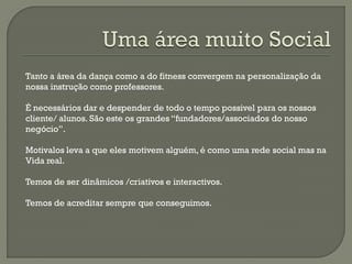 Tanto a área da dança como a do fitness convergem na personalização da
nossa instrução como professores.
É necessários dar e despender de todo o tempo possivel para os nossos
cliente/ alunos. São este os grandes “fundadores/associados do nosso
negócio”.
Motivalos leva a que eles motivem alguém, é como uma rede social mas na
Vida real.
Temos de ser dinâmicos /criativos e interactivos.
Temos de acreditar sempre que conseguimos.
 