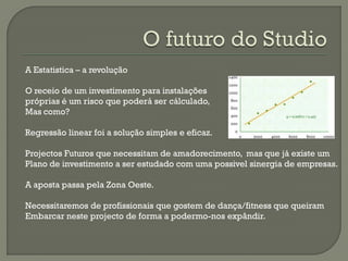 A Estatistica – a revolução
O receio de um investimento para instalações
próprias é um risco que poderá ser cálculado,
Mas como?
Regressão linear foi a solução simples e eficaz.
Projectos Futuros que necessitam de amadorecimento, mas que já existe um
Plano de investimento a ser estudado com uma possivel sinergia de empresas.
A aposta passa pela Zona Oeste.
Necessitaremos de profissionais que gostem de dança/fitness que queiram
Embarcar neste projecto de forma a podermo-nos expândir.
 