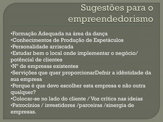 •Formação Adequada na área da dança
•Conhecimentos de Produção de Espetáculos
•Personalidade arriscada
•Estudar bem o local onde implementar o negócio/
potêncial de clientes
•Nº de empresas existentes
•Servições que quer proporcionarDefnir a idêntidade da
sua empresa
•Porque é que devo escolher esta empresa e não outra
qualquer?
•Colocar-se no lado do cliente / Voz crítica nas ideias
•Patrocínios / investidores /parceiras /sinergia de
empresas.
 