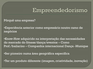 Pôrquê uma empresa?
•Experiência anterior como empresário noutro ramo de
negócios
•Know-How adquirido na interpretação das necessidades
do mercado do fitness/dança/eventos – Como
Prof./bailarino – Companhia internacional Dança -Munique
•Ser pioneiro numa área geográfica especifica
•Ter um produto diferente (imagem, criatividade, inovação)
 