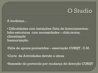 A mudança...
• Dificuldades com instalções: Falta de licenciamentos;
Infra-estruturas com necessidades – chão,tectos,
climatização
Insonorização.
•Falta de apoios prometidos – associação CURSJT , C.M.
•Corte de Actividades devido a obras
•Sesessão do protocolo por mudança de direcção CURSJT
 