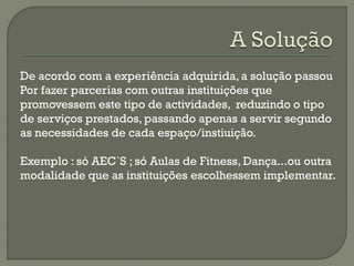 De acordo com a experiência adquirida, a solução passou
Por fazer parcerias com outras instituições que
promovessem este tipo de actividades, reduzindo o tipo
de serviços prestados, passando apenas a servir segundo
as necessidades de cada espaço/instiuição.
Exemplo : só AEC`S ; só Aulas de Fitness, Dança...ou outra
modalidade que as instituições escolhessem implementar.
 