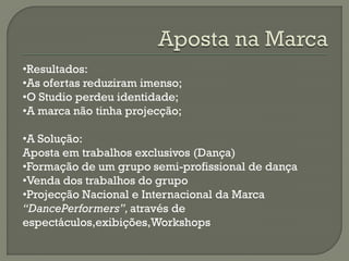 •Resultados:
•As ofertas reduziram imenso;
•O Studio perdeu identidade;
•A marca não tinha projecção;
•A Solução:
Aposta em trabalhos exclusivos (Dança)
•Formação de um grupo semi-profissional de dança
•Venda dos trabalhos do grupo
•Projecção Nacional e Internacional da Marca
“DancePerformers”,através de
espectáculos,exibições,Workshops
 