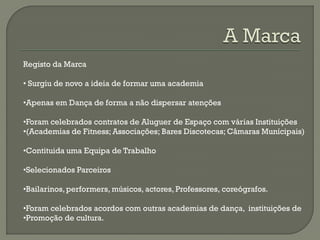 Registo da Marca
• Surgiu de novo a ideia de formar uma academia
•Apenas em Dança de forma a não dispersar atenções
•Foram celebrados contratos de Aluguer de Espaço com várias Instituições
•(Academias de Fitness; Associações; Bares Discotecas; Câmaras Munícipais)
•Contituida uma Equipa de Trabalho
•Selecionados Parceiros
•Bailarinos,performers, músicos, actores, Professores, coreógrafos.
•Foram celebrados acordos com outras academias de dança, instituições de
•Promoção de cultura.
 