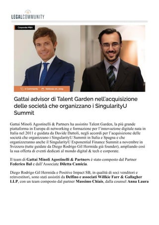 Gattai Minoli Agostinelli & Partners ha assistito Talent Garden, la più grande
piattaforma in Europa di networking e formazione per l’innovazione digitale nata in
Italia nel 2011 e guidata da Davide Dattoli, negli accordi per l’acquisizione delle
società che organizzano i SingularityU Summit in Italia e Spagna e che
organizzeranno anche il SingularityU Exponential Finance Summit a novembre in
Svizzera (tutte guidate da Diego Rodrigo Gil Hermida già founder), ampliando così
la sua offerta di eventi dedicati al mondo digital & tech e corporate.
Il team di Gattai Minoli Agostinelli & Partners è stato composto dal Partner
Federico Bal e dall’Associate Diletta Camicia.
Diego Rodrigo Gil Hermida e Positive Impact SB, in qualità di soci venditori e
reinvestitori, sono stati assistiti da Delfino e associati Willkie Farr & Gallagher
LLP, con un team composto dal partner Massimo Chiais, dalla counsel Anna Laura
Pettoello e dall’associate Edoardo Cassinelli.
 