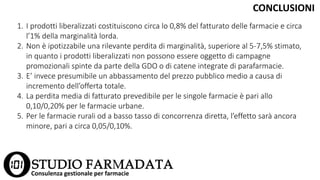 1. I prodotti liberalizzati costituiscono circa lo 0,8% del fatturato delle farmacie e circa
l’1% della marginalità lorda.
2. Non è ipotizzabile una rilevante perdita di marginalità, superiore al 5-7,5% stimato,
in quanto i prodotti liberalizzati non possono essere oggetto di campagne
promozionali spinte da parte della GDO o di catene integrate di parafarmacie.
3. E’ invece presumibile un abbassamento del prezzo pubblico medio a causa di
incremento dell’offerta totale.
4. La perdita media di fatturato prevedibile per le singole farmacie è pari allo
0,10/0,20% per le farmacie urbane.
5. Per le farmacie rurali od a basso tasso di concorrenza diretta, l’effetto sarà ancora
minore, pari a circa 0,05/0,10%.
CONCLUSIONI
Consulenza gestionale per farmacie
 
