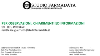 PER OSSERVAZIONI, CHIARIMENTI ED INFORMAZIONI
tel 081-19810650
mail felice.guerriero@studiofarmadata.it
Elaborazione centro Studi - Studio Farmadata
Dott. Prof. Nicola Guerriero
Dott. Francesco Scolamiero
Dott. Felice Guerriero
Elaborazione dati
Svemu Informatica Farmaceutica
Intelligo Software
Dott. Daniele Barbato
Consulenza gestionale per farmacie
 