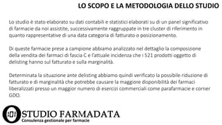 LO SCOPO E LA METODOLOGIA DELLO STUDIO
Consulenza gestionale per farmacie
Lo studio è stato elaborato su dati contabili e statistici elaborati su di un panel significativo
di farmacie da noi assistite, successivamente raggruppate in tre cluster di riferimento in
quanto rappresentative di una data categoria di fatturato o posizionamento.
Di queste farmacie prese a campione abbiamo analizzato nel dettaglio la composizione
della vendita dei farmaci di fascia C e l’attuale incidenza che i 521 prodotti oggetto di
delisting hanno sul fatturato e sulla marginalità.
Determinata la situazione ante delisting abbiamo quindi verificato la possibile riduzione di
fatturato e di marginalità che potrebbe causare la maggiore disponibilità dei farmaci
liberalizzati presso un maggior numero di esercizi commerciali come parafarmacie e corner
GDO.
 
