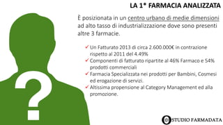 LA 1* FARMACIA ANALIZZATA
È posizionata in un centro urbano di medie dimensioni
ad alto tasso di industrializzazione dove sono presenti
altre 3 farmacie.
 Un Fatturato 2013 di circa 2.600.000€ in contrazione
rispetto al 2011 del 4.49%
 Componenti di fatturato ripartite al 46% Farmaco e 54%
prodotti commerciali
 Farmacia Specializzata nei prodotti per Bambini, Cosmesi
ed erogazione di servizi.
 Altissima propensione al Category Management ed alla
promozione.
 