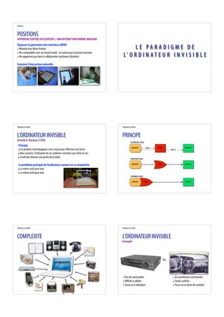 Contexte



POSITIONS
APPROCHE CENTRÉE UTILISATEUR > IHM INTERACTION HOMME-MACHINE
Dépasser la génération des interfaces WIMP
‣ Window Icon Menu Pointer                                                            LE PAR ADIGME DE
‣ Peu compatibles avec un travail créatif : ne suivent pas la pensée humaine
‣ Ne supportent pas bien la collaboration synchrone [distante]                  L’ O R D I N AT E U R I N V I S I B L E
Favoriser l'interaction naturelle




Ordinateur invisible                                                           Ordinateur invisible



L’ORDINATEUR INVISIBLE                                                         PRINCIPE
Donald A. Norman (1998)                                                                    CLASSICAL TOOL

 Principe
                                                                                            SUBJECT          Task 1   TOOL                       OBJECT
 ‣ Les produits technologiques sont conçus pour e ectuer une tâche.                                                                Task 2

 ‣ Mais souvent, l’utilisation de ces systèmes constitue une tâche en soi.
 ‣ L’outil doit devenir une partie de la tâche                                             ADAPTED TOOL



 Le problème principal de l’ordinateur courant est sa complexité                            SUBJECT                   TOOL                       OBJECT


 ‣ Le même outil pour tous
 ‣ Le même outil pour tout
                                                                                           INVISIBLE TOOL


                                                                                            SUBJECT         TOOL                                 OBJECT




Ordinateur invisible                                                           Ordinateur invisible



COMPLEXITE                                                                     L’ORDINATEUR INVISIBLE
                                                                               Exemple




                                                                                                                             Vs.
                                     COMPLEXITE




                                                                               ‣ Peu de commandes                                    ‣ De nombreuses commandes
                                                                               ‣ Di cile à utiliser                                  ‣ Facile à utiliser
                                                                               ‣ Focus sur l’utilisation                             ‣ Focus sur la tâche de conduite
 