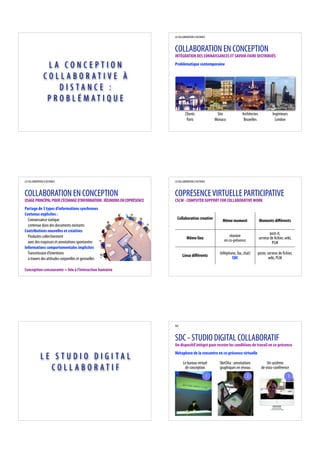 LA COLLABORATION A DISTANCE



                                                                        COLLABORATION EN CONCEPTION
                                                                        INTÉGRATION DES CONNAISSANCES ET SAVOIR-FAIRE DISTRIBUÉS

                 LA CONCEPTION                                          Problématique contemporaine

                CO L L A B O R AT I V E À
                     DISTANCE :
                 P R O B L É MAT I Q U E
                                                                                 Clients                   Site             Architectes            Ingénieurs
                                                                                  Paris                   Monaco             Bruxelles               London




LA COLLABORATION A DISTANCE                                             LA COLLABORATION A DISTANCE



COLLABORATION EN CONCEPTION                                             COPRÉSENCE VIRTUELLE PARTICIPATIVE
USAGE PRINCIPAL POUR L'ÉCHANGE D'INFORMATION : RÉUNIONS EN COPRÉSENCE   CSCW - COMPUTER SUPPORT FOR COLLABORATIVE WORK
Partage de 3 types d’informations synchrones
Contenus explicites :
  Connaissance statique                                                   Collaboration creative
                                                                                                              Même moment                 Moments di érents
  contenue dans des documents existants
Contributions nouvelles et créatives
                                                                                                                                                  post-it,
  Produites collectivement                                                                                         réunion
                                                                                  Même lieu                                               serveur de chier, wiki,
  avec des esquisses et annotations spontanées                                                                 en co-présence
                                                                                                                                                   PLM
Informations comportementales implicites
  Transmission d’intentions                                                                                 (téléphone, fax, chat)    poste, serveur de chier,
                                                                              Lieux di érents
  à travers des attitudes corporelles et gestuelles                                                                 SDC                       wiki, PLM

Conception concourante = liée à l’interaction humaine




                                                                        SDC



                                                                        SDC - STUDIO DIGITAL COLLABORATIF
                                                                        Un dispositif intégré pour recréer les conditions de travail en co-présence
                                                                        Métaphore de la rencontre en co-présence virtuelle
              LE STUDIO DIGITAL
                                                                               Le bureau virtuel            SketSha : annotations              Un système
                CO L L A B O R AT I F                                           de conception               graphiques en réseau           de visio-conférence
                                                                                                      1                         2                             3
 
