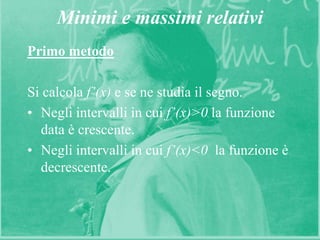 10
Minimi e massimi relativi
Primo metodo
Si calcola f’(x) e se ne studia il segno.
• Negli intervalli in cui f’(x)>0 la funzione
data è crescente.
• Negli intervalli in cui f’(x)<0 la funzione è
decrescente.
 